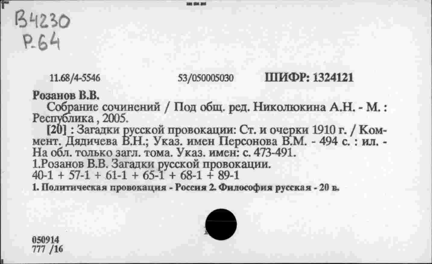 ﻿9-6^1
11.68/4-5546	53/050005030 ШИФР: 1324121
Розанов В.В.
Собрание сочинений / Под общ. ред. Николюкина А.Н. - М.: Республика, 2005.
[20] : Загадки русской провокации: Ст. и очерки 1910 г. / Коммент. Дядичева В.Н.; Указ, имен Персонова В.М. - 494 с. : ил. -На обл. только загл. тома. Указ, имен: с. 473-491.
1.Розанов В.В. Загадки русской провокации.
40-1 + 57-1 + 61-1 + 65-1 + 68-1 + 89-1
1. Политическая провокация - Россия 2. Философия русская - 20 в.
050914
777 /16